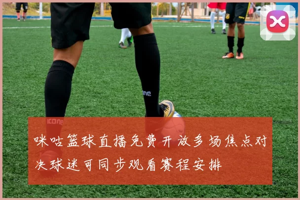 咪咕篮球直播免费开放多场焦点对决球迷可同步观看赛程安排