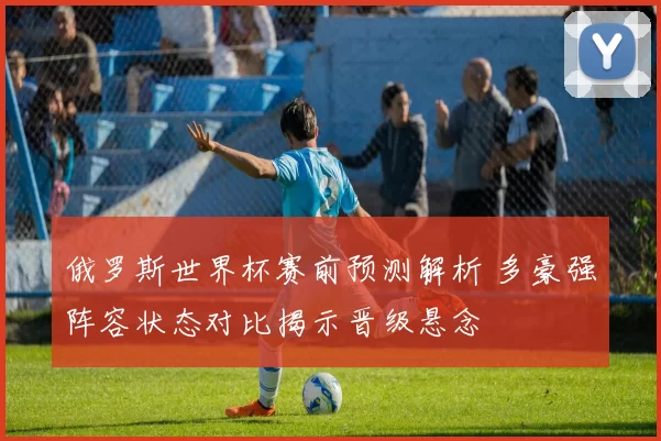 俄罗斯世界杯赛前预测解析 多豪强阵容状态对比揭示晋级悬念