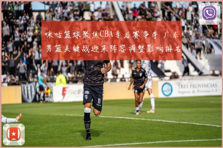 咪咕篮球聚焦CBA季后赛争夺 广东男篮关键战迎来阵容调整影响排名争夺