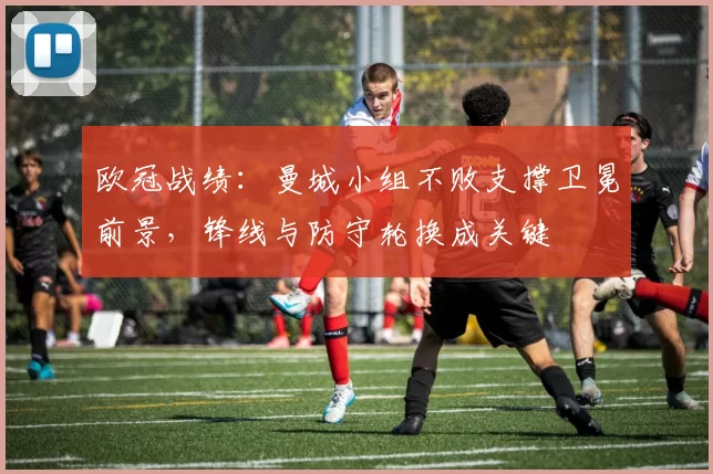 欧冠战绩：曼城小组不败支撑卫冕前景，锋线与防守轮换成关键