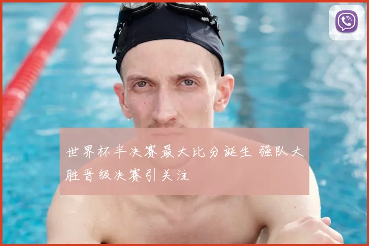 世界杯半决赛最大比分诞生 强队大胜晋级决赛引关注