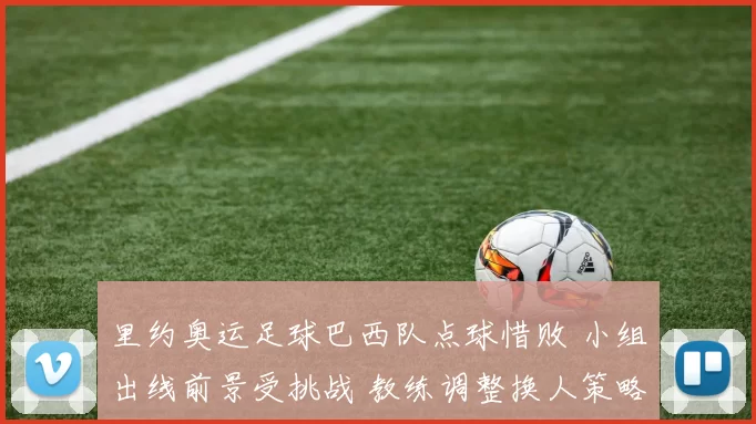 里约奥运足球巴西队点球惜败 小组出线前景受挑战 教练调整换人策略引关注