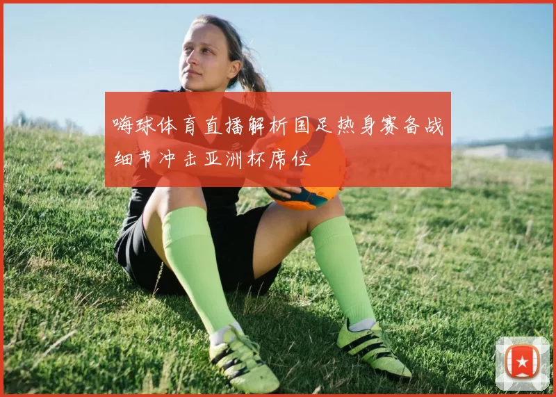 嗨球体育直播解析国足热身赛备战细节冲击亚洲杯席位