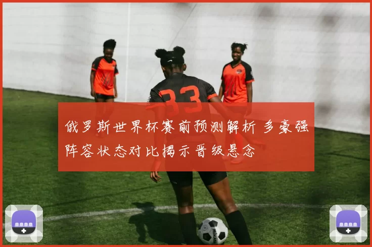 俄罗斯世界杯赛前预测解析 多豪强阵容状态对比揭示晋级悬念