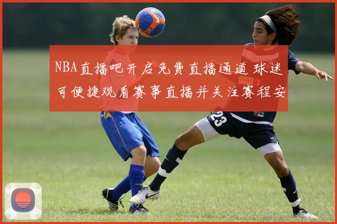 NBA直播吧开启免费直播通道 球迷可便捷观看赛事直播并关注赛程安排