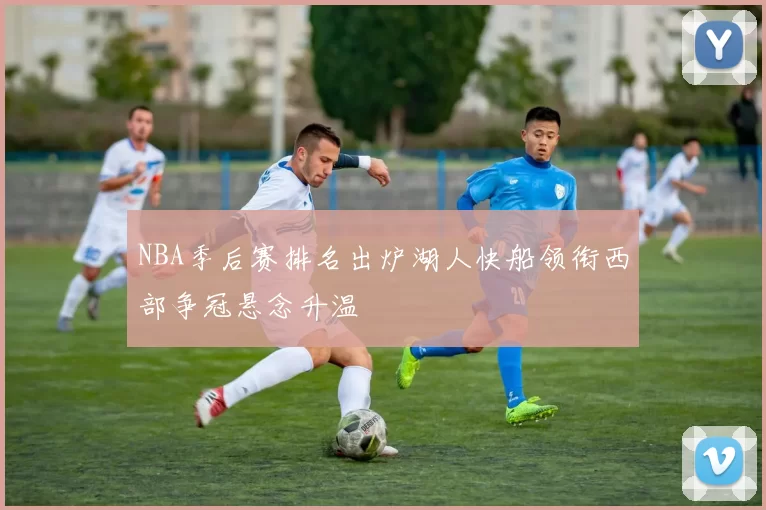 NBA季后赛排名出炉湖人快船领衔西部争冠悬念升温