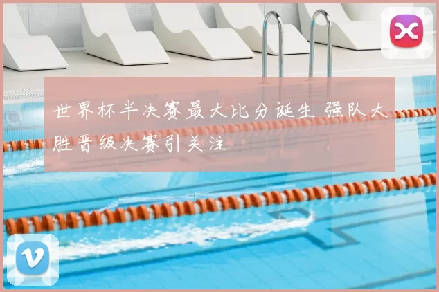 世界杯半决赛最大比分诞生 强队大胜晋级决赛引关注