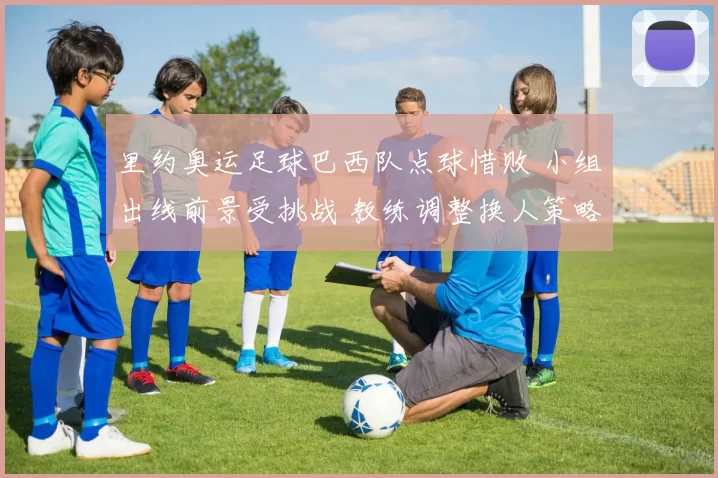 里约奥运足球巴西队点球惜败 小组出线前景受挑战 教练调整换人策略引关注
