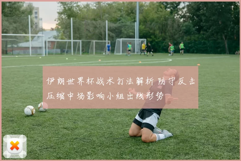 伊朗世界杯战术打法解析 防守反击压缩中场影响小组出线形势