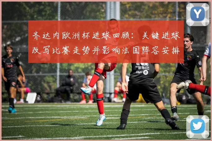 齐达内欧洲杯进球回顾：关键进球改写比赛走势并影响法国阵容安排