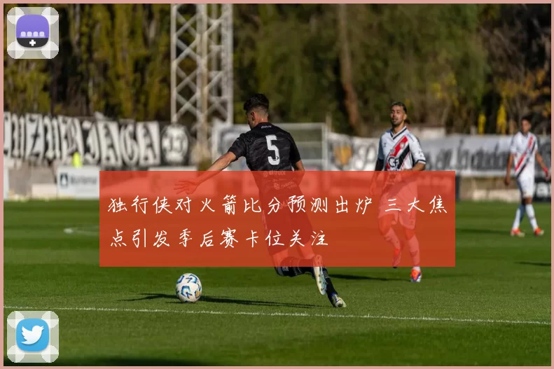 独行侠对火箭比分预测出炉 三大焦点引发季后赛卡位关注