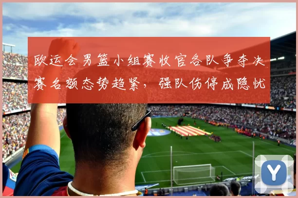 欧运会男篮小组赛收官各队争夺决赛名额态势趋紧，强队伤停成隐忧