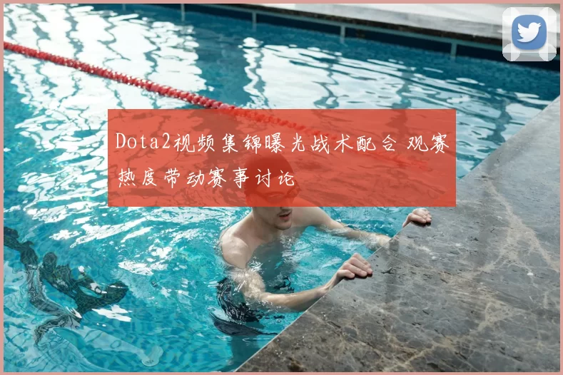 Dota2视频集锦曝光战术配合 观赛热度带动赛事讨论