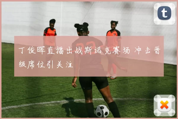丁俊晖直播出战斯诺克赛场 冲击晋级席位引关注