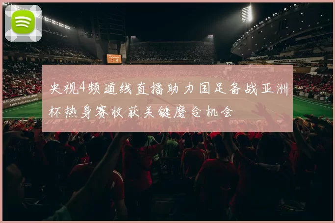 央视4频道线直播助力国足备战亚洲杯热身赛收获关键磨合机会