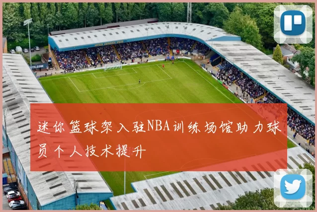 迷你篮球架入驻NBA训练场馆助力球员个人技术提升