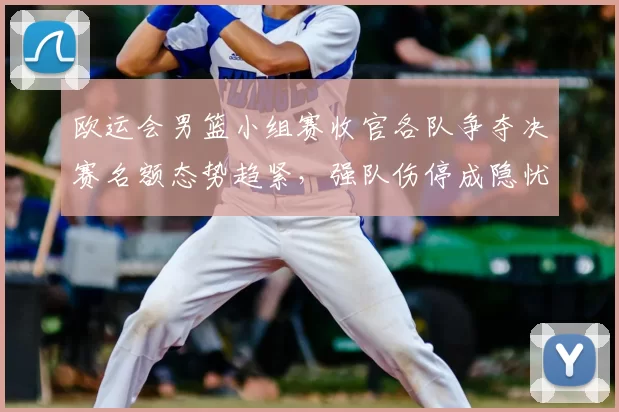 欧运会男篮小组赛收官各队争夺决赛名额态势趋紧，强队伤停成隐忧