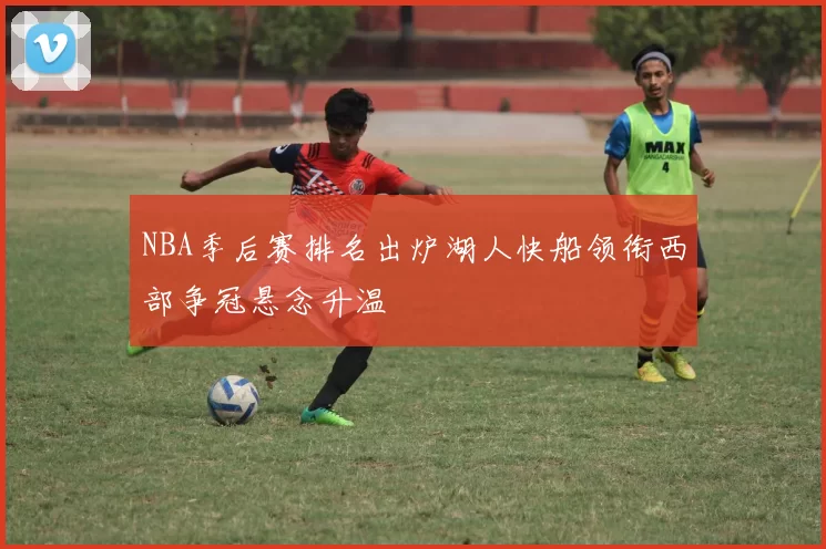 NBA季后赛排名出炉湖人快船领衔西部争冠悬念升温