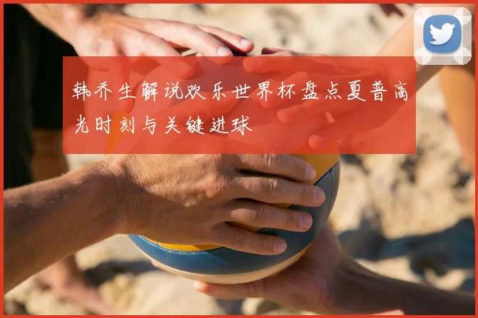 韩乔生解说欢乐世界杯盘点夏普高光时刻与关键进球
