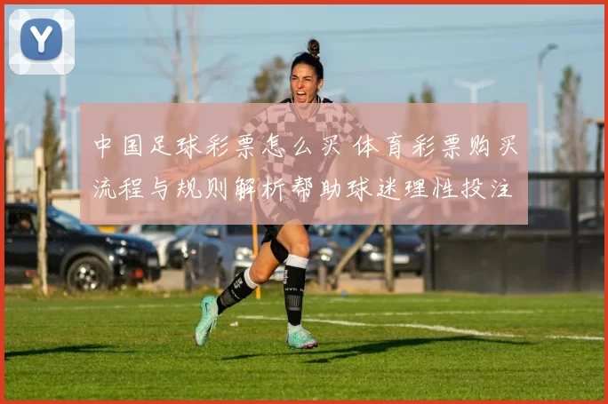 中国足球彩票怎么买 体育彩票购买流程与规则解析帮助球迷理性投注
