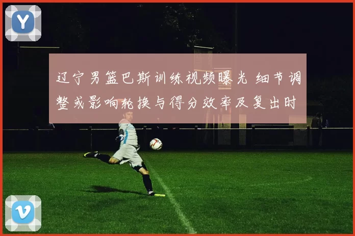 辽宁男篮巴斯训练视频曝光 细节调整或影响轮换与得分效率及复出时间