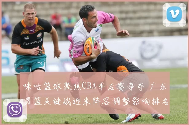 咪咕篮球聚焦CBA季后赛争夺 广东男篮关键战迎来阵容调整影响排名争夺