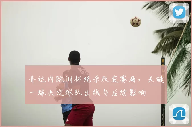 齐达内欧洲杯绝杀改变赛局，关键一球决定球队出线与后续影响