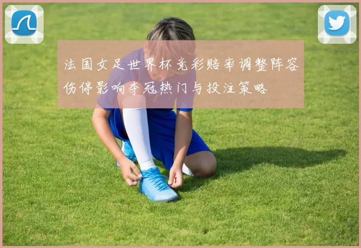 法国女足世界杯竞彩赔率调整阵容伤停影响夺冠热门与投注策略