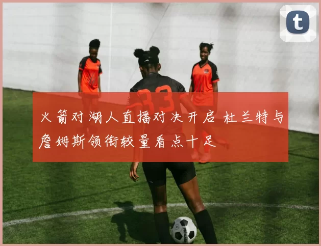 火箭对湖人直播对决开启 杜兰特与詹姆斯领衔较量看点十足