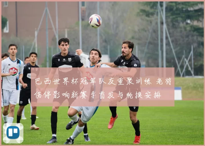 巴西世界杯冠军队友重聚训练 老将伤停影响新赛季首发与轮换安排