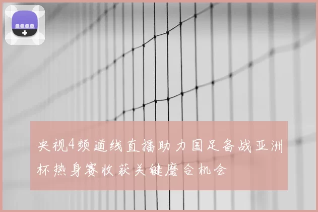 央视4频道线直播助力国足备战亚洲杯热身赛收获关键磨合机会