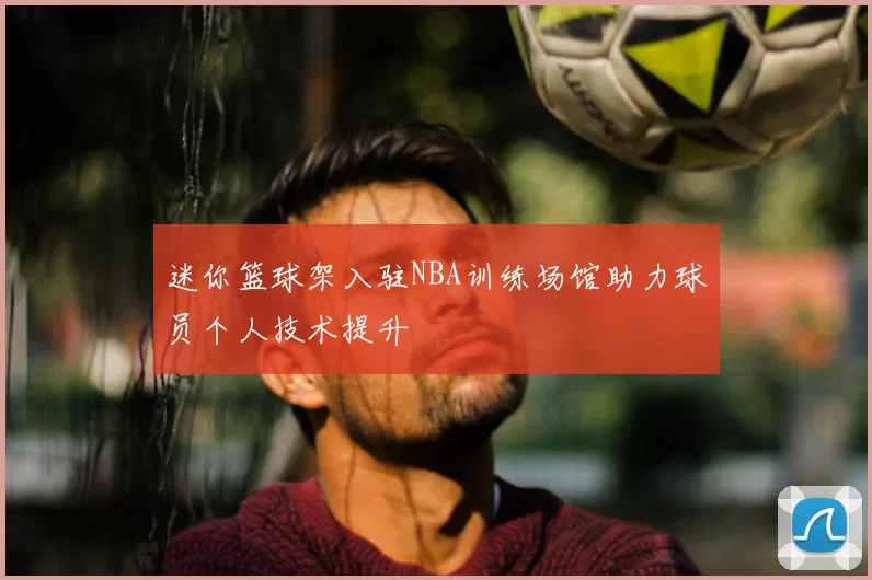 迷你篮球架入驻NBA训练场馆助力球员个人技术提升
