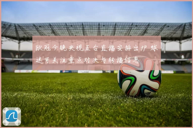 欧冠今晚央视五台直播安排出炉 球迷可关注重点对决与转播信息