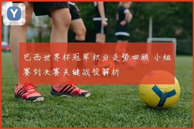 巴西世界杯冠军积分走势回顾 小组赛到决赛关键战役解析