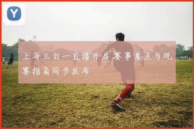 上海三打一直播开启 赛事看点与观赛指南同步发布