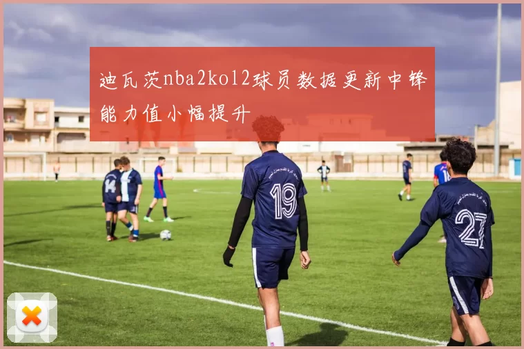 迪瓦茨nba2kol2球员数据更新中锋能力值小幅提升