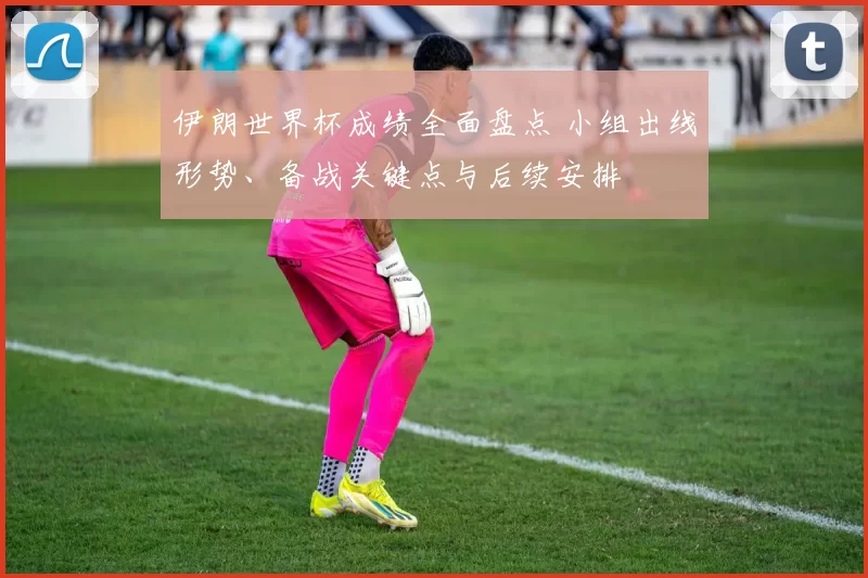伊朗世界杯成绩全面盘点 小组出线形势、备战关键点与后续安排