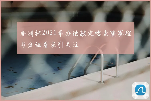 非洲杯2021举办地敲定喀麦隆赛程与分组看点引关注