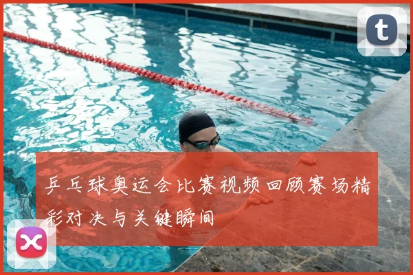 乒乓球奥运会比赛视频回顾赛场精彩对决与关键瞬间