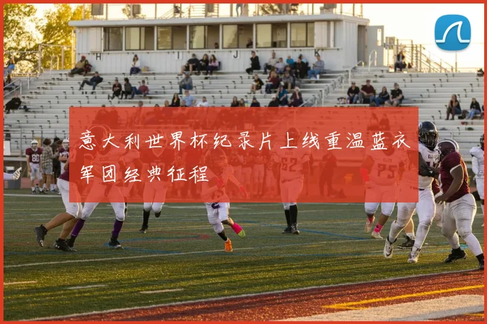 意大利世界杯纪录片上线重温蓝衣军团经典征程