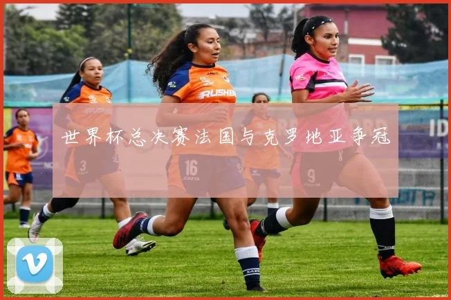 世界杯总决赛法国与克罗地亚争冠