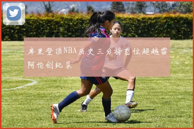 库里登顶NBA历史三分榜首位超越雷阿伦创纪录