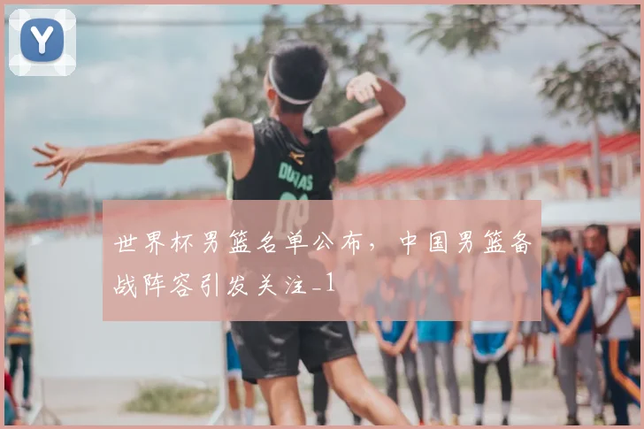 世界杯男篮名单公布,中国男篮备战阵容引发关注_1