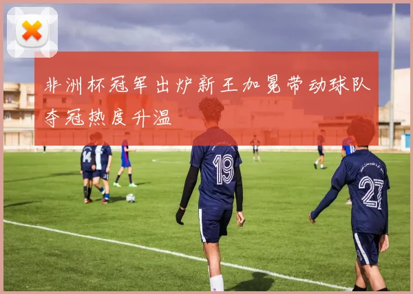 非洲杯冠军出炉新王加冕带动球队夺冠热度升温