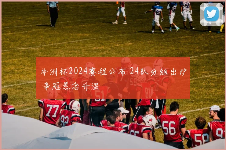 非洲杯2024赛程公布 24队分组出炉 争冠悬念升温