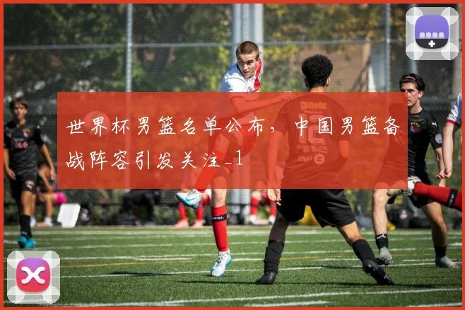 世界杯男篮名单公布,中国男篮备战阵容引发关注_1